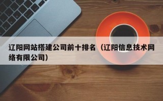 黄山辽阳网站搭建公司前十排名（辽阳信息技术网络有限公司）